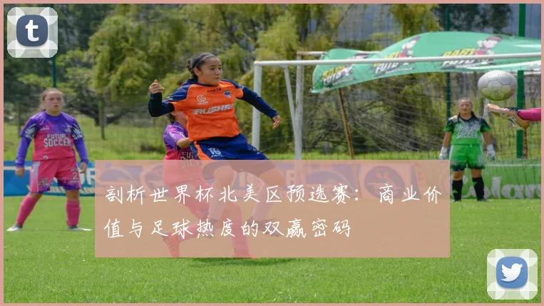 剖析世界杯北美区预选赛：商业价值与足球热度的双赢密码