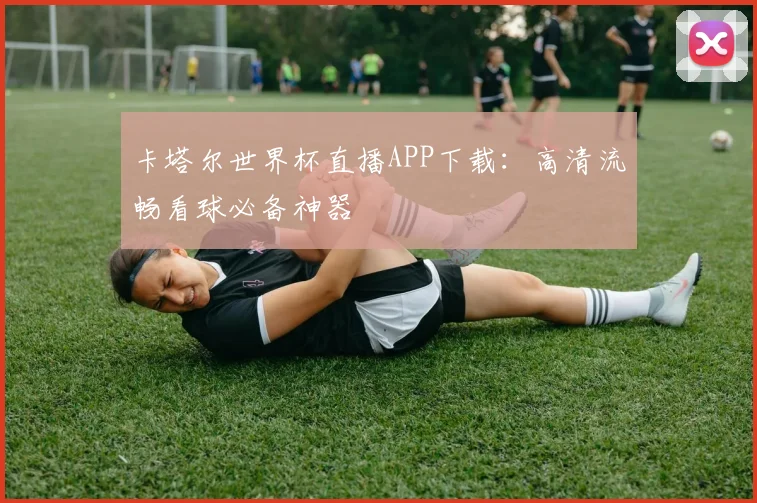 卡塔尔世界杯直播APP下载：高清流畅看球必备神器