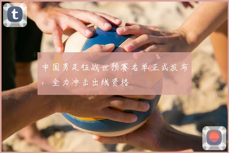 中国男足征战世预赛名单正式发布,全力冲击出线资格